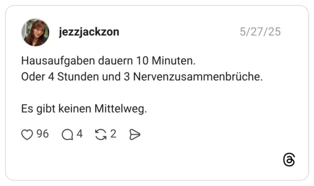 Hausaufgaben dauern 10 Minuten. Oder 4 Stunden und 3 Nervenzusammenbrüche. Es gibt keinen Mittelweg.
