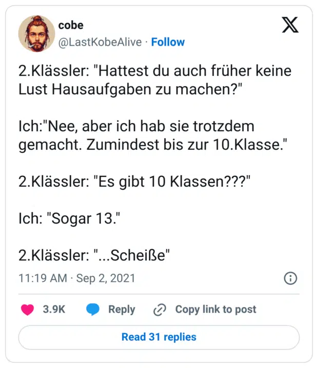 2.Klässler: "Hattest du auch früher keine Lust Hausaufgaben zu machen?" Ich:"Nee, aber ich hab sie trotzdem gemacht. Zumindest bis zur 10.Klasse." 2.Klässler: "Es gibt 10 Klassen???" Ich: "Sogar 13." 2.Klässler: "...Scheiße"