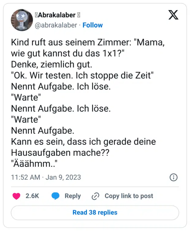 Kind ruft aus seinem Zimmer: "Mama, wie gut kannst du das 1x1?" Denke, ziemlich gut. "Ok. Wir testen. Ich stoppe die Zeit" Nennt Aufgabe. Ich löse. "Warte" Nennt Aufgabe. Ich löse. "Warte" Nennt Aufgabe. Kann es sein, dass ich gerade deine Hausaufgaben mache?? "Ääähmm.."