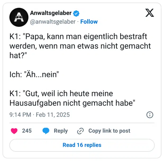 K1: "Papa, kann man eigentlich bestraft werden, wenn man etwas nicht gemacht hat?" Ich: "Äh...nein" K1: "Gut, weil ich heute meine Hausaufgaben nicht gemacht habe"