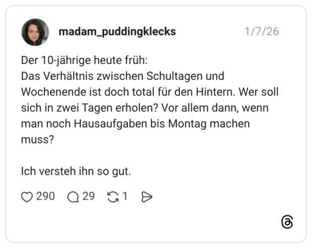 Der 10-jährige heute früh: Das Verhältnis zwischen Schultagen und Wochenende ist doch total für den Hintern. Wer soll sich in zwei Tagen erholen? Vor allem dann, wenn man noch Hausaufgaben bis Montag machen muss? Ich versteh ihn so gut.