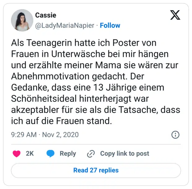 Als Teenagerin hatte ich Poster von Frauen in Unterwäsche bei mir hängen und erzählte meiner Mama sie wären zur Abnehmmotivation gedacht. Der Gedanke, dass eine 13 Jährige einem Schönheitsideal hinterherjagt war akzeptabler für sie als die Tatsache, dass ich auf die Frauen stand.