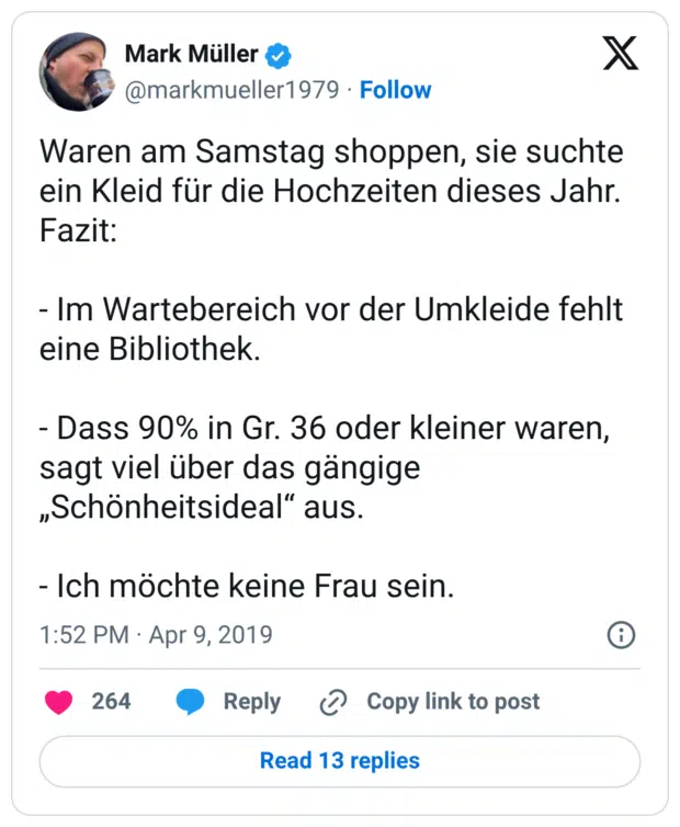 Waren am Samstag shoppen, sie suchte ein Kleid für die Hochzeiten dieses Jahr. Fazit: - Im Wartebereich vor der Umkleide fehlt eine Bibliothek. - Dass 90% in Gr. 36 oder kleiner waren, sagt viel über das gängige „Schönheitsideal“ aus. - Ich möchte keine Frau sein.