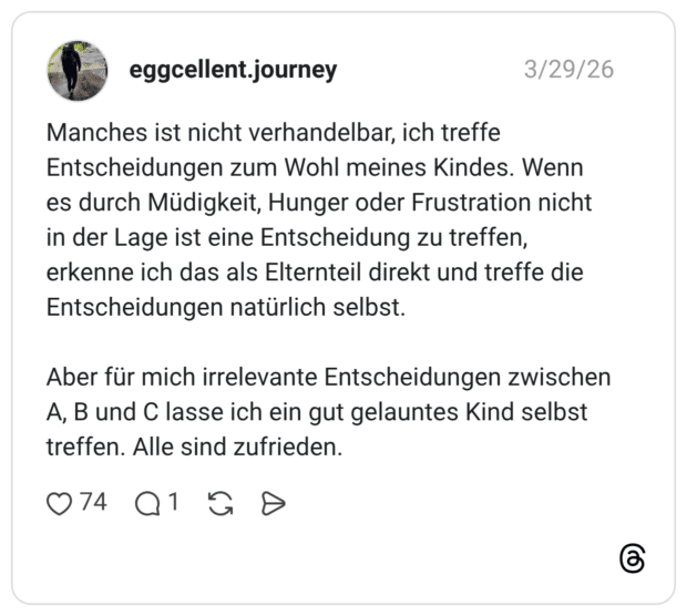 Manches ist nicht verhandelbar, ich treffe Entscheidungen zum Wohl meines Kindes. Wenn es durch Müdigkeit, Hunger oder Frustration nicht in der Lage ist eine Entscheidung zu treffen, erkenne ich das als Elternteil direkt und treffe die Entscheidungen natürlich selbst. Aber für mich irrelevante Entscheidungen zwischen A, B und C lasse ich ein gut gelauntes Kind selbst treffen. Alle sind zufrieden.