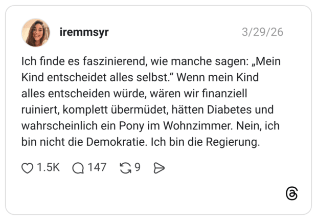 Ich finde es faszinierend, wie manche sagen: „Mein Kind entscheidet alles selbst.“ Wenn mein Kind alles entscheiden würde, wären wir finanziell ruiniert, komplett übermüdet, hätten Diabetes und wahrscheinlich ein Pony im Wohnzimmer. Nein, ich bin nicht die Demokratie. Ich bin die Regierung.
