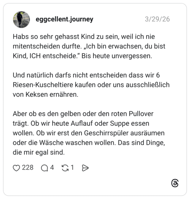 Habs so sehr gehasst Kind zu sein, weil ich nie mitentscheiden durfte. „Ich bin erwachsen, du bist Kind, ICH entscheide.“ Bis heute unvergessen. Und natürlich darfs nicht entscheiden dass wir 6 Riesen-Kuscheltiere kaufen oder uns ausschließlich von Keksen ernähren. Aber ob es den gelben oder den roten Pullover trägt. Ob wir heute Auflauf oder Suppe essen wollen. Ob wir erst den Geschirrspüler ausräumen oder die Wäsche waschen wollen. Das sind Dinge, die mir egal sind.