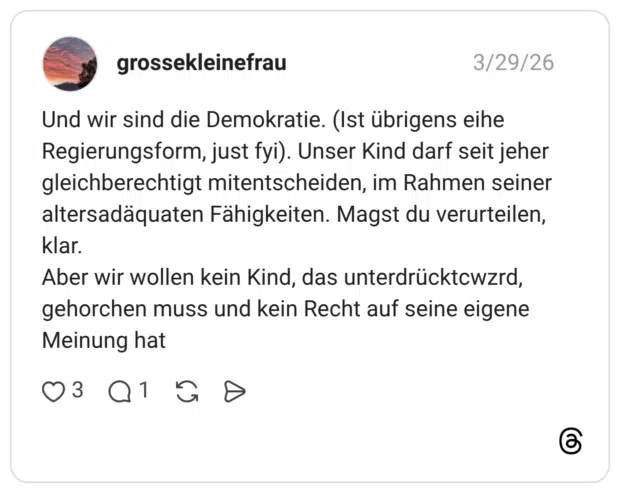 Und wir sind die Demokratie. (Ist übrigens eihe Regierungsform, just fyi). Unser Kind darf seit jeher gleichberechtigt mitentscheiden, im Rahmen seiner altersadäquaten Fähigkeiten. Magst du verurteilen, klar. Aber wir wollen kein Kind, das unterdrücktcwzrd, gehorchen muss und kein Recht auf seine eigene Meinung hat