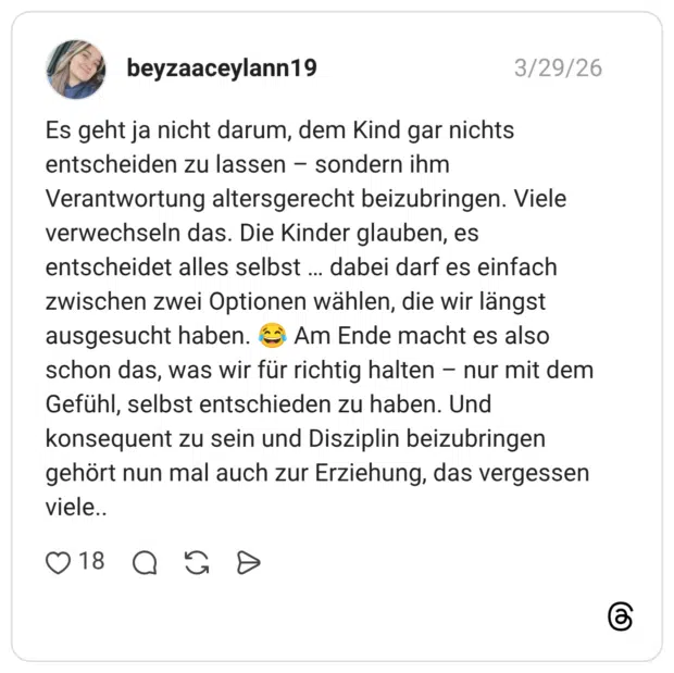 Es geht ja nicht darum, dem Kind gar nichts entscheiden zu lassen – sondern ihm Verantwortung altersgerecht beizubringen. Viele verwechseln das. Die Kinder glauben, es entscheidet alles selbst … dabei darf es einfach zwischen zwei Optionen wählen, die wir längst ausgesucht haben. 😂 Am Ende macht es also schon das, was wir für richtig halten – nur mit dem Gefühl, selbst entschieden zu haben. Und konsequent zu sein und Disziplin beizubringen gehört nun mal auch zur Erziehung, das vergessen viele..