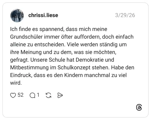 Ich finde es spannend, dass mich meine Grundschüler immer öfter auffordern, doch einfach alleine zu entscheiden. Viele werden ständig um ihre Meinung und zu dem, was sie möchten, gefragt. Unsere Schule hat Demokratie und Mitbestimmung im Schulkonzept stehen. Habe den Eindruck, dass es den Kindern manchmal zu viel wird.