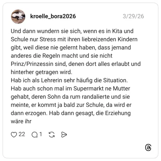 Und dann wundern sie sich, wenn es in Kita und Schule nur Stress mit ihren liebreizenden Kindern gibt, weil diese nie gelernt haben, dass jemand anderes die Regeln macht und sie nicht Prinz/Prinzessin sind, denen dort alles erlaubt und hinterher getragen wird. Hab ich als Lehrerin sehr häufig die Situation. Hab auch schon mal im Supermarkt ne Mutter gehabt, deren Sohn da rum randalierte und sie meinte, er kommt ja bald zur Schule, da wird er dann erzogen. Hab dann gesagt, die Erziehung wäre ihr