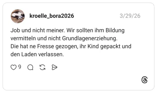 Job und nicht meiner. Wir sollten ihm Bildung vermitteln und nicht Grundlagenerziehung. Die hat ne Fresse gezogen, ihr Kind gepackt und den Laden verlassen.