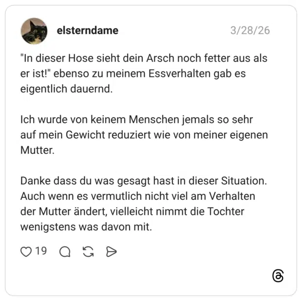 "In dieser Hose sieht dein Arsch noch fetter aus als er ist!" ebenso zu meinem Essverhalten gab es eigentlich dauernd. Ich wurde von keinem Menschen jemals so sehr auf mein Gewicht reduziert wie von meiner eigenen Mutter. Danke dass du was gesagt hast in dieser Situation. Auch wenn es vermutlich nicht viel am Verhalten der Mutter ändert, vielleicht nimmt die Tochter wenigstens was davon mit.