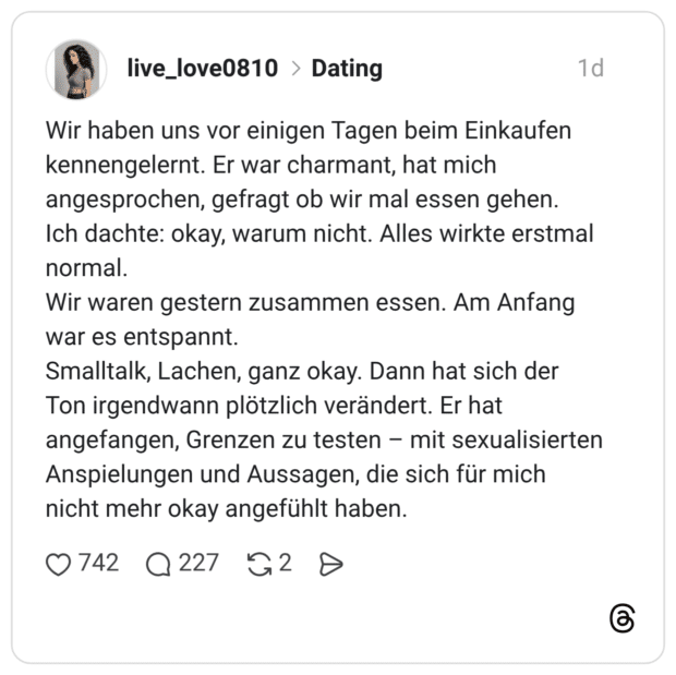 Wir haben uns vor einigen Tagen beim Einkaufen kennengelernt. Er war charmant, hat mich angesprochen, gefragt ob wir mal essen gehen. Ich dachte: okay, warum nicht. Alles wirkte erstmal normal. Wir waren gestern zusammen essen. Am Anfang war es entspannt. Smalltalk, Lachen, ganz okay. Dann hat sich der Ton irgendwann plötzlich verändert. Er hat angefangen, Grenzen zu testen – mit sexualisierten Anspielungen und Aussagen, die sich für mich nicht mehr okay angefühlt haben.