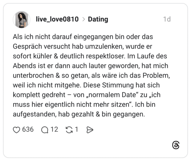 Als ich nicht darauf eingegangen bin oder das Gespräch versucht hab umzulenken, wurde er sofort kühler & deutlich respektloser. Im Laufe des Abends ist er dann auch lauter geworden, hat mich unterbrochen & so getan, als wäre ich das Problem, weil ich nicht mitgehe. Diese Stimmung hat sich komplett gedreht – von „normalem Date“ zu „ich muss hier eigentlich nicht mehr sitzen“. Ich bin aufgestanden, hab gezahlt & bin gegangen.