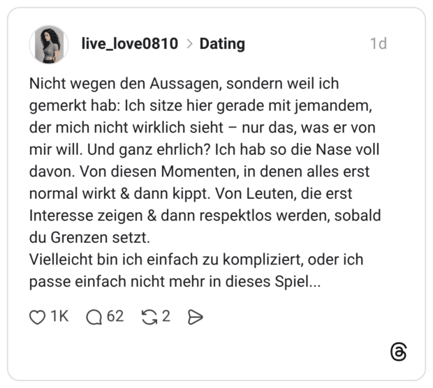 Nicht wegen den Aussagen, sondern weil ich gemerkt hab: Ich sitze hier gerade mit jemandem, der mich nicht wirklich sieht – nur das, was er von mir will. Und ganz ehrlich? Ich hab so die Nase voll davon. Von diesen Momenten, in denen alles erst normal wirkt & dann kippt. Von Leuten, die erst Interesse zeigen & dann respektlos werden, sobald du Grenzen setzt. Vielleicht bin ich einfach zu kompliziert, oder ich passe einfach nicht mehr in dieses Spiel...