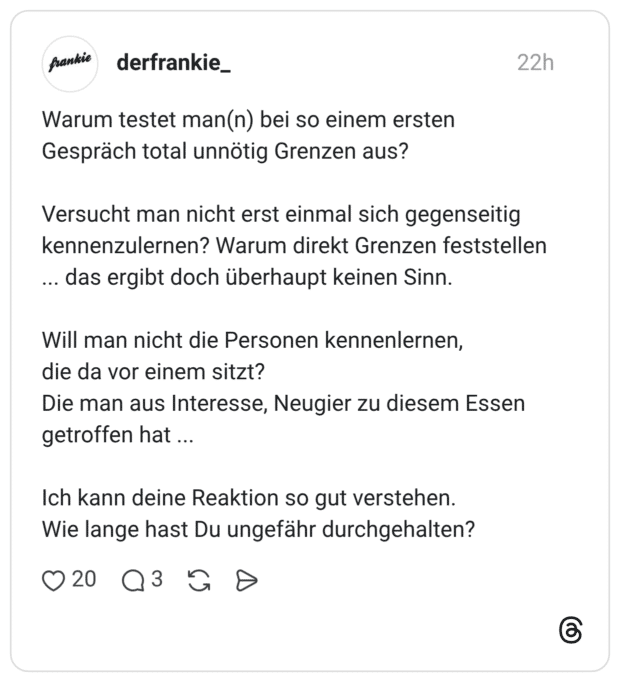 Warum testet man(n) bei so einem ersten Gespräch total unnötig Grenzen aus? Versucht man nicht erst einmal sich gegenseitig kennenzulernen? Warum direkt Grenzen feststellen ... das ergibt doch überhaupt keinen Sinn. Will man nicht die Personen kennenlernen, die da vor einem sitzt? Die man aus Interesse, Neugier zu diesem Essen getroffen hat ... Ich kann deine Reaktion so gut verstehen. Wie lange hast Du ungefähr durchgehalten?