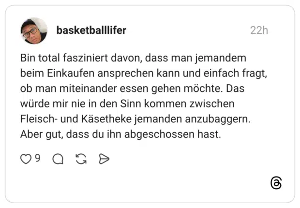 Bin total fasziniert davon, dass man jemandem beim Einkaufen ansprechen kann und einfach fragt, ob man miteinander essen gehen möchte. Das würde mir nie in den Sinn kommen zwischen Fleisch- und Käsetheke jemanden anzubaggern. Aber gut, dass du ihn abgeschossen hast.