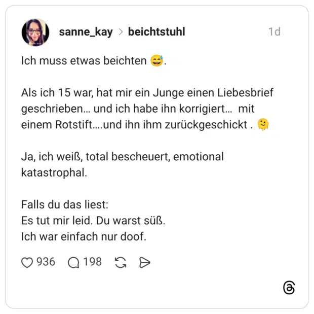 Ich muss etwas beichten Als ich 15 war, hat mir ein Junge einen Liebesbrief geschrieben... und ich habe ihn korrigiert... mit einem Rotstift...und ihn ihm zurückgeschickt. Ja, ich weiß, total bescheuert, emotional katastrophal. Falls du das liest: Es tut mir leid. Du warst süß. Ich war einfach nur doof.