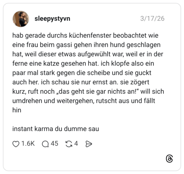 hab gerade durchs küchenfenster beobachtet wie eine frau beim gassi gehen ihren hund geschlagen hat, weil dieser etwas aufgewühlt war, weil er in der ferne eine katze gesehen hat. ich klopfe also ein paar mal stark gegen die scheibe und sie guckt auch her. ich schau sie nur ernst an. sie zögert kurz, ruft noch „das geht sie gar nichts an!“ will sich umdrehen und weitergehen, rutscht aus und fällt hin instant karma du dumme sau