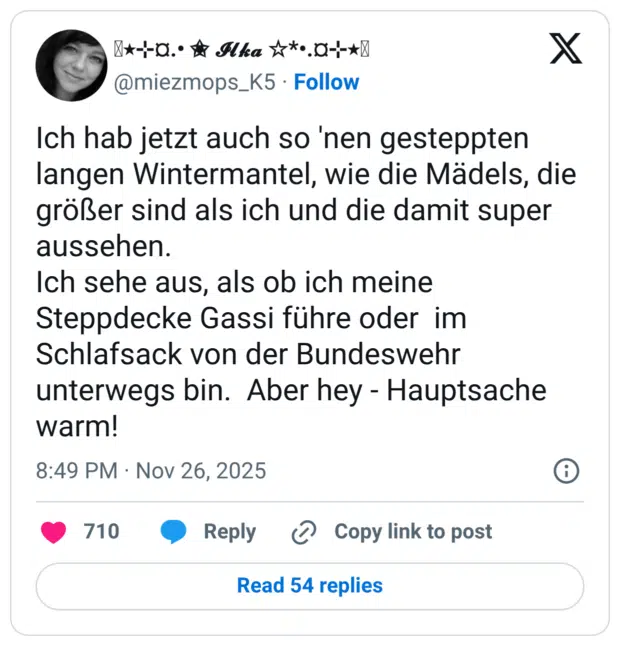Ich hab jetzt auch so 'nen gesteppten langen Wintermantel, wie die Mädels, die größer sind als ich und die damit super aussehen. Ich sehe aus, als ob ich meine Steppdecke Gassi führe oder im Schlafsack von der Bundeswehr unterwegs bin. Aber hey - Hauptsache warm!