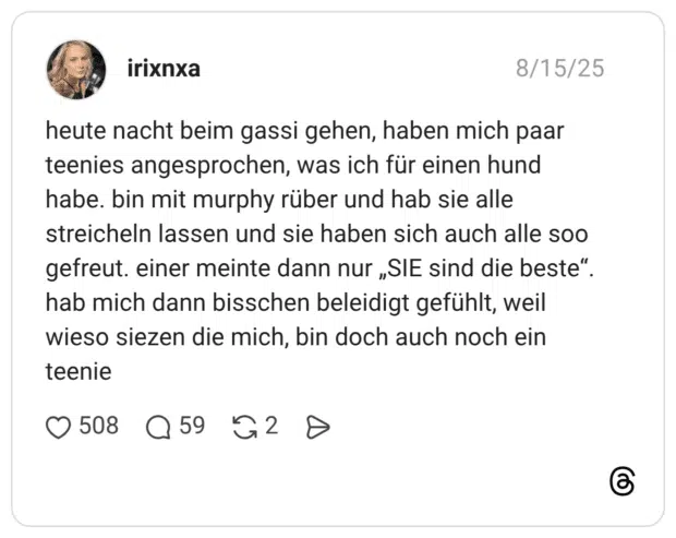 heute nacht beim gassi gehen, haben mich paar teenies angesprochen, was ich für einen hund habe. bin mit murphy rüber und hab sie alle streicheln lassen und sie haben sich auch alle soo gefreut. einer meinte dann nur „SIE sind die beste“. hab mich dann bisschen beleidigt gefühlt, weil wieso siezen die mich, bin doch auch noch ein teenie