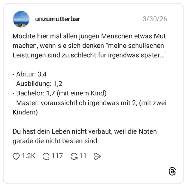 Möchte hier mal allen jungen Menschen etwas Mut machen, wenn sie sich denken "meine schulischen Leistungen sind zu schlecht für irgendwas später..." - Abitur: 3,4 - Ausbildung: 1,2 - Bachelor: 1,7 (mit einem Kind) - Master: voraussichtlich irgendwas mit 2, (mit zwei Kindern) Du hast dein Leben nicht verbaut, weil die Noten gerade die nicht besten sind.