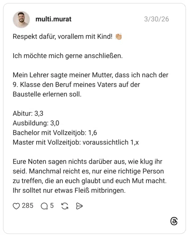 Respekt dafür, vorallem mit Kind! 👏🏼 Ich möchte mich gerne anschließen. Mein Lehrer sagte meiner Mutter, dass ich nach der 9. Klasse den Beruf meines Vaters auf der Baustelle erlernen soll. Abitur: 3,3 Ausbildung: 3,0 Bachelor mit Vollzeitjob: 1,6 Master mit Vollzeitjob: voraussichtlich 1,x Eure Noten sagen nichts darüber aus, wie klug ihr seid. Manchmal reicht es, nur eine richtige Person zu treffen, die an euch glaubt und euch Mut macht. Ihr solltet nur etwas Fleiß mitbringen.