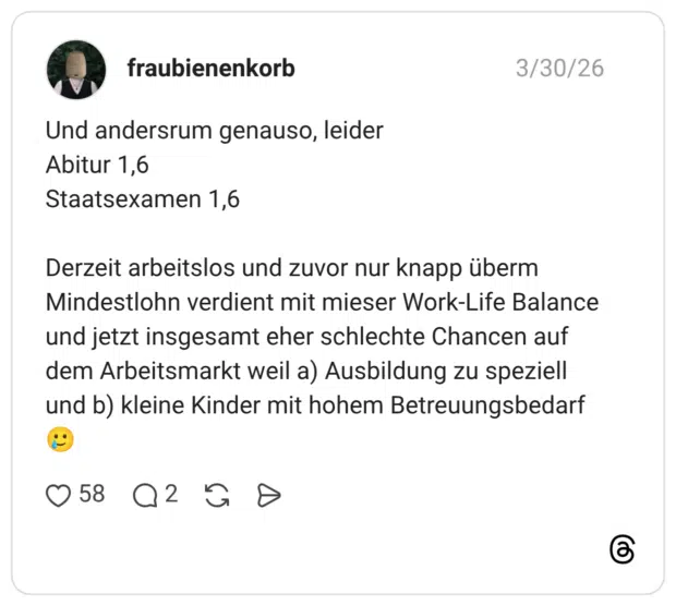 Und andersrum genauso, leider Abitur 1,6 Staatsexamen 1,6 Derzeit arbeitslos und zuvor nur knapp überm Mindestlohn verdient mit mieser Work-Life Balance und jetzt insgesamt eher schlechte Chancen auf dem Arbeitsmarkt weil a) Ausbildung zu speziell und b) kleine Kinder mit hohem Betreuungsbedarf 🥲