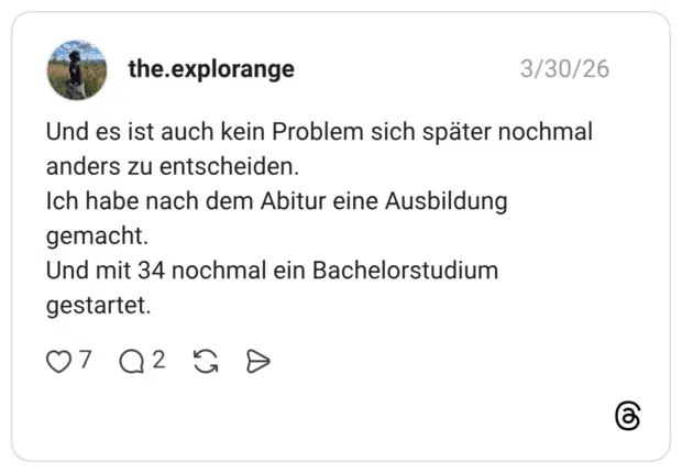 Und es ist auch kein Problem sich später nochmal anders zu entscheiden. Ich habe nach dem Abitur eine Ausbildung gemacht. Und mit 34 nochmal ein Bachelorstudium gestartet.