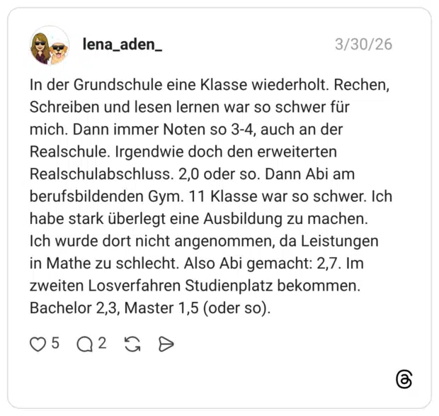 In der Grundschule eine Klasse wiederholt. Rechen, Schreiben und lesen lernen war so schwer für mich. Dann immer Noten so 3-4, auch an der Realschule. Irgendwie doch den erweiterten Realschulabschluss. 2,0 oder so. Dann Abi am berufsbildenden Gym. 11 Klasse war so schwer. Ich habe stark überlegt eine Ausbildung zu machen. Ich wurde dort nicht angenommen, da Leistungen in Mathe zu schlecht. Also Abi gemacht: 2,7. Im zweiten Losverfahren Studienplatz bekommen. Bachelor 2,3, Master 1,5 (oder so).