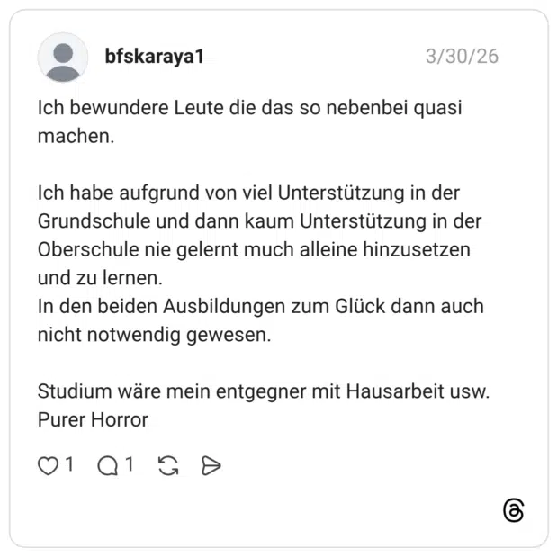 Ich bewundere Leute die das so nebenbei quasi machen. Ich habe aufgrund von viel Unterstützung in der Grundschule und dann kaum Unterstützung in der Oberschule nie gelernt much alleine hinzusetzen und zu lernen. In den beiden Ausbildungen zum Glück dann auch nicht notwendig gewesen. Studium wäre mein entgegner mit Hausarbeit usw. Purer Horror
