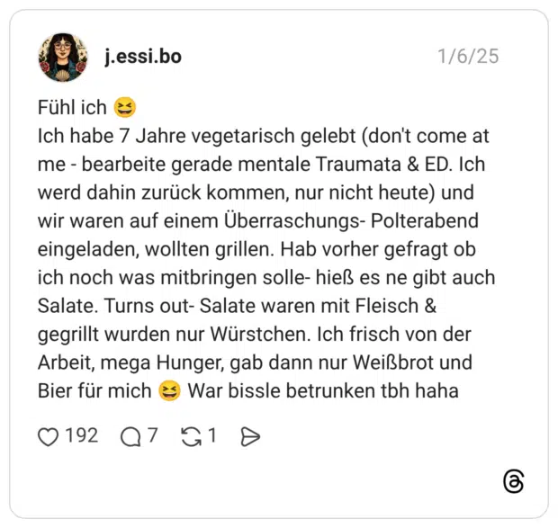 Fühl ich 😆 Ich habe 7 Jahre vegetarisch gelebt (don't come at me - bearbeite gerade mentale Traumata & ED. Ich werd dahin zurück kommen, nur nicht heute) und wir waren auf einem Überraschungs- Polterabend eingeladen, wollten grillen. Hab vorher gefragt ob ich noch was mitbringen solle- hieß es ne gibt auch Salate. Turns out- Salate waren mit Fleisch & gegrillt wurden nur Würstchen. Ich frisch von der Arbeit, mega Hunger, gab dann nur Weißbrot und Bier für mich 😆 War bissle betrunken tbh haha