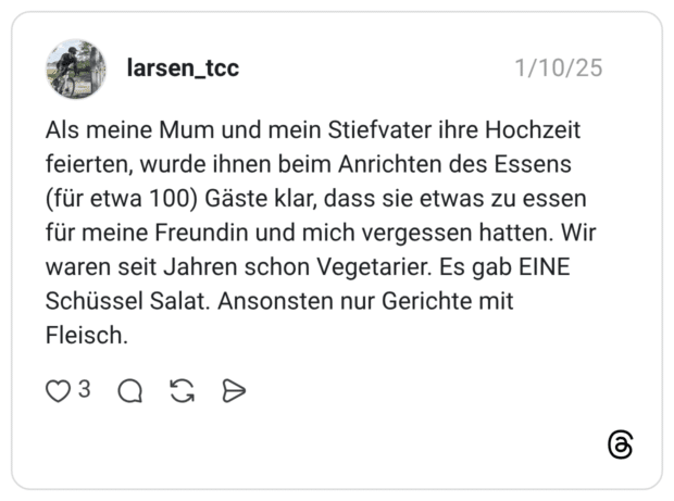 Als meine Mum und mein Stiefvater ihre Hochzeit feierten, wurde ihnen beim Anrichten des Essens (für etwa 100) Gäste klar, dass sie etwas zu essen für meine Freundin und mich vergessen hatten. Wir waren seit Jahren schon Vegetarier. Es gab EINE Schüssel Salat. Ansonsten nur Gerichte mit Fleisch.