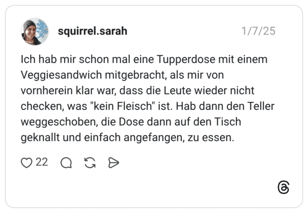 Ich hab mir schon mal eine Tupperdose mit einem Veggiesandwich mitgebracht, als mir von vornherein klar war, dass die Leute wieder nicht checken, was "kein Fleisch" ist. Hab dann den Teller weggeschoben, die Dose dann auf den Tisch geknallt und einfach angefangen, zu essen.