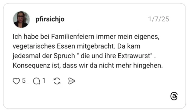 Ich habe bei Familienfeiern immer mein eigenes, vegetarisches Essen mitgebracht. Da kam jedesmal der Spruch " die und ihre Extrawurst" . Konsequenz ist, dass wir da nicht mehr hingehen.