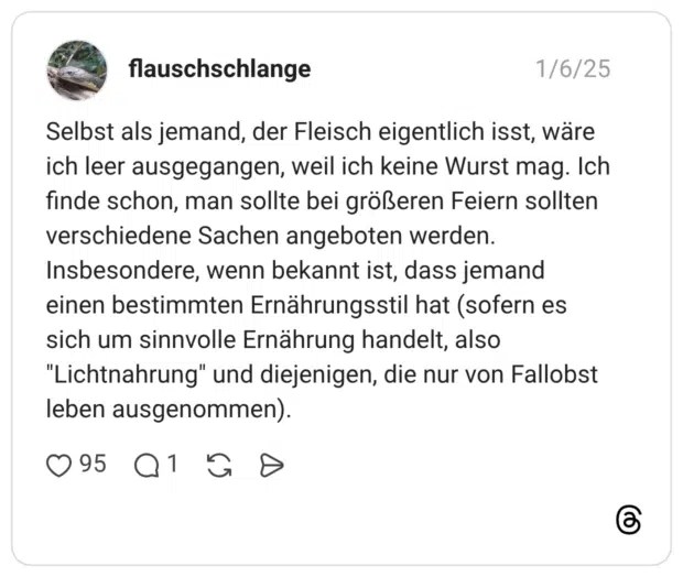 Selbst als jemand, der Fleisch eigentlich isst, wäre ich leer ausgegangen, weil ich keine Wurst mag. Ich finde schon, man sollte bei größeren Feiern sollten verschiedene Sachen angeboten werden. Insbesondere, wenn bekannt ist, dass jemand einen bestimmten Ernährungsstil hat (sofern es sich um sinnvolle Ernährung handelt, also "Lichtnahrung" und diejenigen, die nur von Fallobst leben ausgenommen).