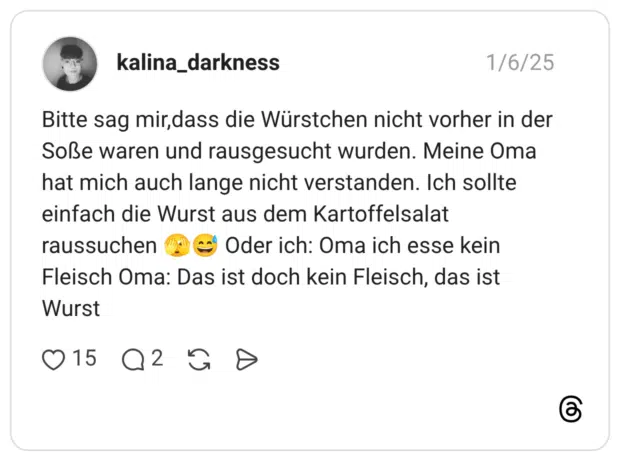 Bitte sag mir,dass die Würstchen nicht vorher in der Soße waren und rausgesucht wurden. Meine Oma hat mich auch lange nicht verstanden. Ich sollte einfach die Wurst aus dem Kartoffelsalat raussuchen 🫣😅 Oder ich: Oma ich esse kein Fleisch Oma: Das ist doch kein Fleisch, das ist Wurst