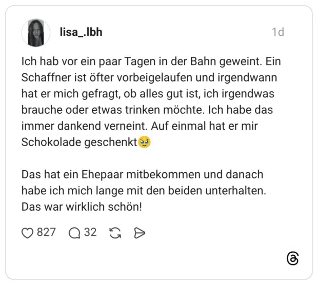 Ich hab vor ein paar Tagen in der Bahn geweint. Ein Schaffner ist öfter vorbeigelaufen und irgendwann hat er mich gefragt, ob alles gut ist, ich irgendwas brauche oder etwas trinken möchte. Ich habe das immer dankend verneint. Auf einmal hat er mir Schokolade geschenkt🥹 Das hat ein Ehepaar mitbekommen und danach habe ich mich lange mit den beiden unterhalten. Das war wirklich schön!