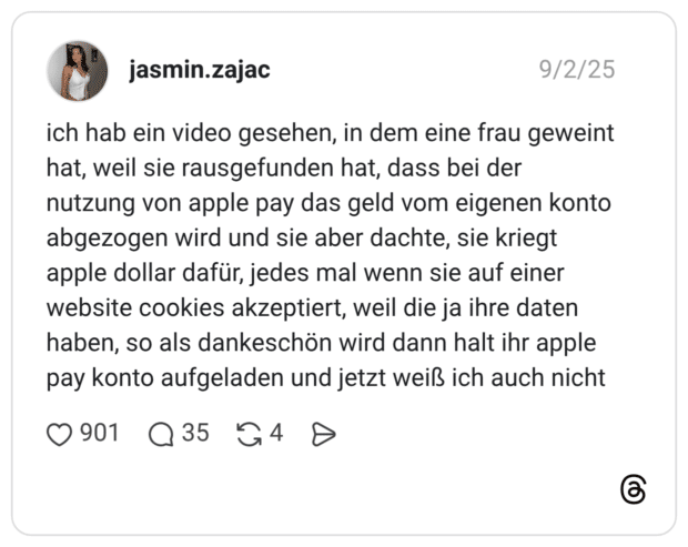 ich hab ein video gesehen, in dem eine frau geweint hat, weil sie rausgefunden hat, dass bei der nutzung von apple pay das geld vom eigenen konto abgezogen wird und sie aber dachte, sie kriegt apple dollar dafür, jedes mal wenn sie auf einer website cookies akzeptiert, weil die ja ihre daten haben, so als dankeschön wird dann halt ihr apple pay konto aufgeladen und jetzt weiß ich auch nicht