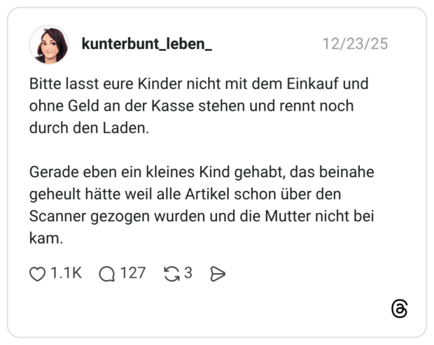 Bitte lasst eure Kinder nicht mit dem Einkauf und ohne Geld an der Kasse stehen und rennt noch durch den Laden. Gerade eben ein kleines Kind gehabt, das beinahe geheult hätte weil alle Artikel schon über den Scanner gezogen wurden und die Mutter nicht bei kam.