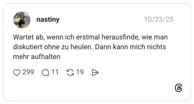 Wartet ab, wenn ich erstmal herausfinde, wie man diskutiert ohne zu heulen. Dann kann mich nichts mehr aufhalten