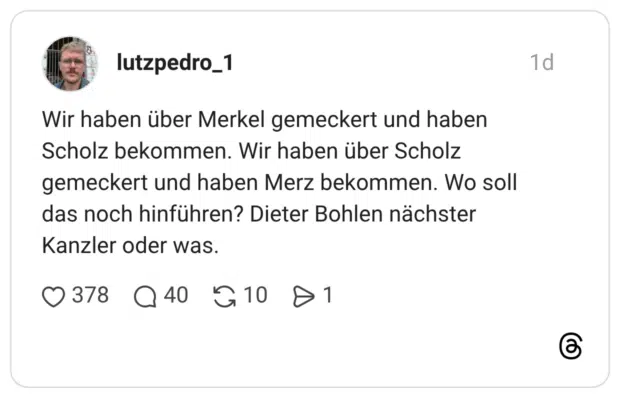 Wir haben über Merkel gemeckert und haben Scholz bekommen. Wir haben über Scholz gemeckert und haben Merz bekommen. Wo soll das noch hinführen? Dieter Bohlen nächster Kanzler oder was