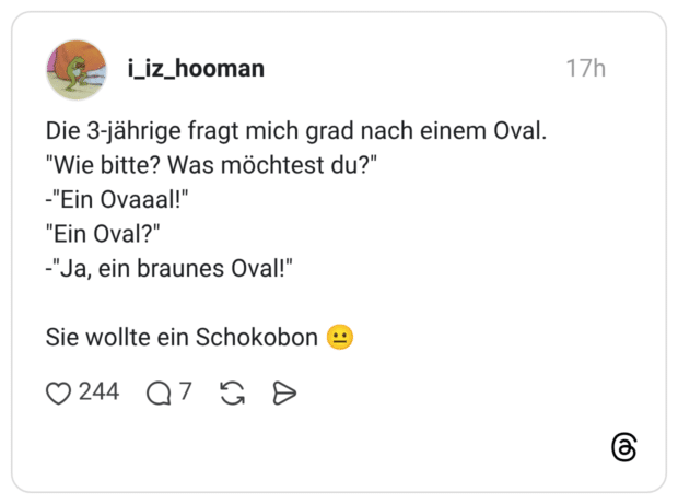 Die 3-jährige fragt mich grad nach einem Oval. "Wie bitte? Was möchtest du?" -"Ein Ovaaal!" "Ein Oval?" -"Ja, ein braunes Oval!" Sie wollte ein Schokobon