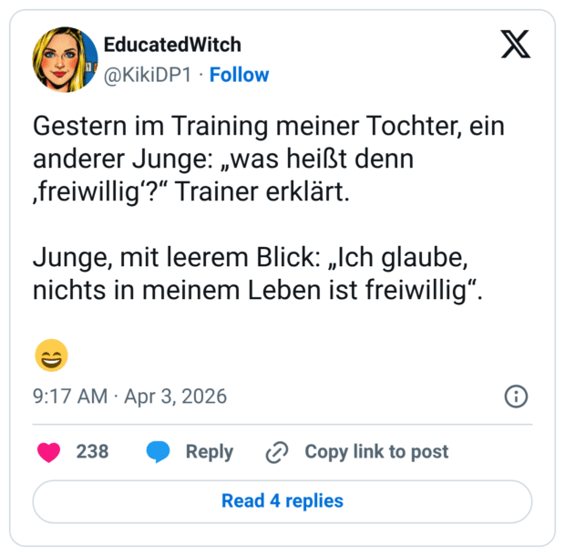 Gestern im Training meiner Tochter, ein anderer Junge: „was heißt denn ‚freiwillig'?" Trainer erklärt. Junge, mit leerem Blick: „Ich glaube, nichts in meinem Leben ist freiwillig"