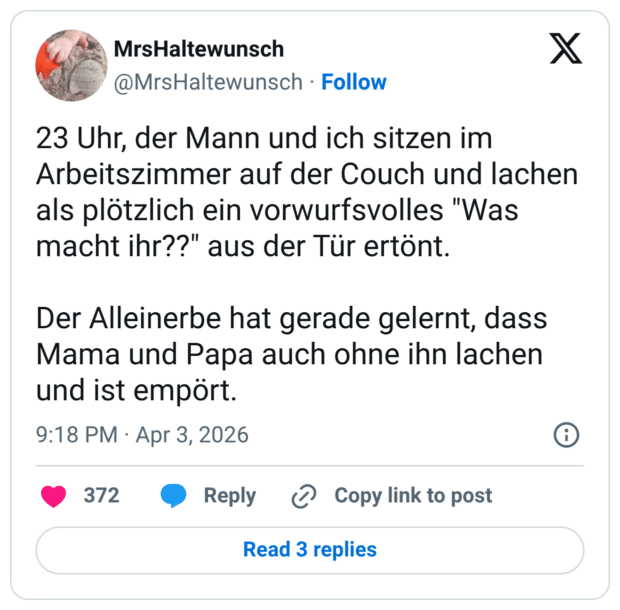 23 Uhr, der Mann und ich sitzen im Arbeitszimmer auf der Couch und lachen als plötzlich ein vorwurfsvolles "Was macht ihr??" aus der Tür ertönt. Der Alleinerbe hat gerade gelernt, dass Mama und Papa auch ohne ihn lachen und ist empört.