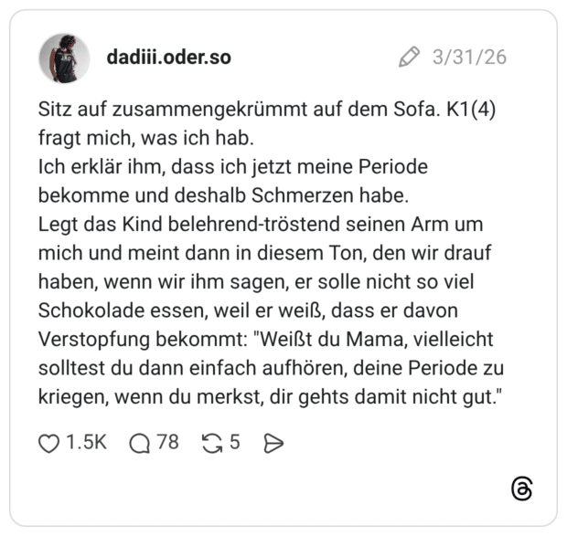 Sitz auf zusammengekrümmt auf dem Sofa. K1(4) fragt mich, was ich hab. Ich erklär ihm, dass ich jetzt meine Periode bekomme und deshalb Schmerzen habe. Legt das Kind belehrend-tröstend seinen Arm um mich und meint dann in diesem Ton, den wir drauf haben, wenn wir ihm sagen, er solle nicht so viel Schokolade essen, weil er weiß, dass er davon Verstopfung bekommt: "Weißt du Mama, vielleicht solltest du dann einfach aufhören, deine Periode zu kriegen, wenn du merkst, dir gehts damit nicht gut."