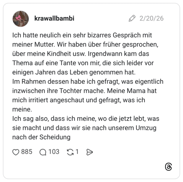 Ich hatte neulich ein sehr bizarres Gespräch mit meiner Mutter. Wir haben über früher gesprochen, über meine Kindheit usw. Irgendwann kam das Thema auf eine Tante von mir, die sich leider vor einigen Jahren das Leben genommen hat. Im Rahmen dessen habe ich gefragt, was eigentlich inzwischen ihre Tochter mache. Meine Mama hat mich irritiert angeschaut und gefragt, was ich meine. Ich sag also, dass ich meine, wo die jetzt lebt, was sie macht und dass wir sie nach unserem Umzug nach der Scheidung