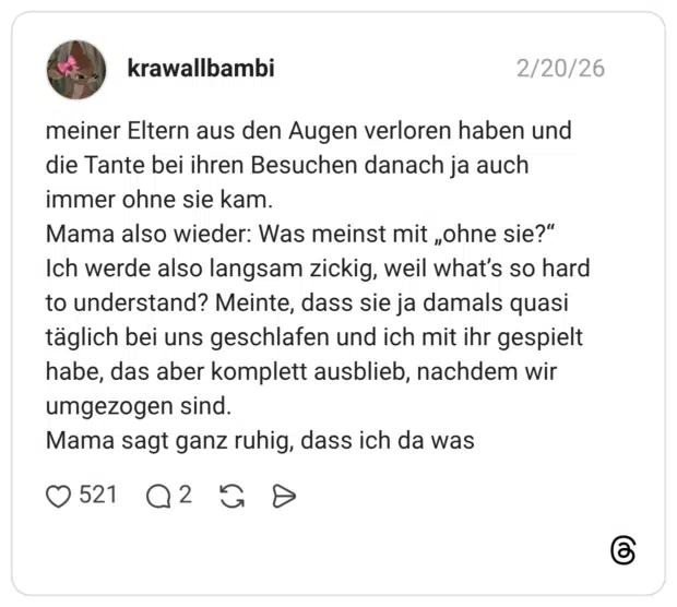 meiner Eltern aus den Augen verloren haben und die Tante bei ihren Besuchen danach ja auch immer ohne sie kam. Mama also wieder: Was meinst mit „ohne sie?" Ich werde also langsam zickig, weil what's so hard to understand? Meinte, dass sie ja damals quasi täglich bei uns geschlafen und ich mit ihr gespielt habe, das aber komplett ausblieb, nachdem wir umgezogen sind. Mama sagt ganz ruhig, dass ich da was