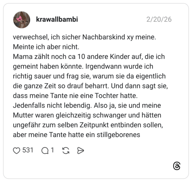 verwechsel, ich sicher Nachbarskind xy meine. Meinte ich aber nicht. Mama zählt noch ca 10 andere Kinder auf, die ich gemeint haben könnte. Irgendwann wurde ich richtig sauer und frag sie, warum sie da eigentlich die ganze Zeit so drauf beharrt. Und dann sagt sie, dass meine Tante nie eine Tochter hatte. Jedenfalls nicht lebendig. Also ja, sie und meine Mutter waren gleichzeitig schwanger und hätten ungefähr zum selben Zeitpunkt entbinden sollen, aber meine Tante hatte ein stillgeborenes