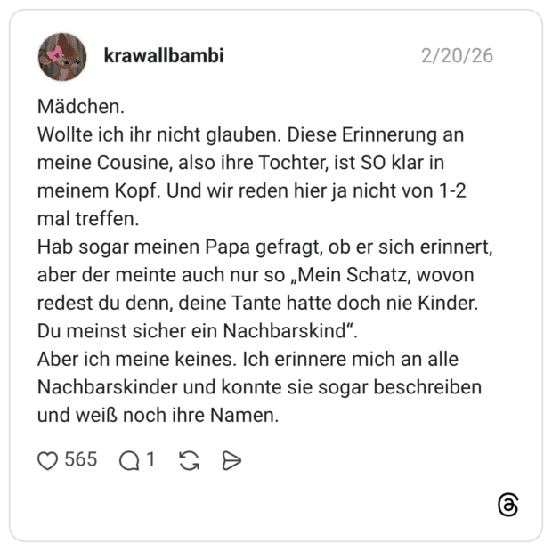 Mädchen. Wollte ich ihr nicht glauben. Diese Erinnerung an meine Cousine, also ihre Tochter, ist SO klar in meinem Kopf. Und wir reden hier ja nicht von 1-2 mal treffen. Hab sogar meinen Papa gefragt, ob er sich erinnert, aber der meinte auch nur so „Mein Schatz, wovon redest du denn, deine Tante hatte doch nie Kinder. Du meinst sicher ein Nachbarskind". Aber ich meine keines. Ich erinnere mich an alle Nachbarskinder und konnte sie sogar beschreiben und weiß noch ihre Namen.
